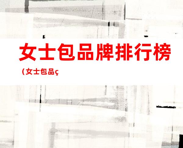 女士包品牌排行榜(女士包品牌排行榜小众)