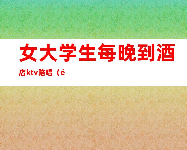 女大学生每晚到酒店ktv陪唱(附近ktv陪唱女)