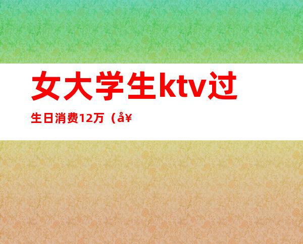 女大学生ktv过生日消费12万(女子KTV过生日趴消费12万,却没钱支付,最后怎么处理的?)