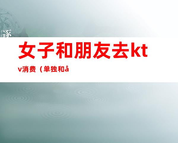 女子和朋友去ktv消费(单独和女生去ktv)