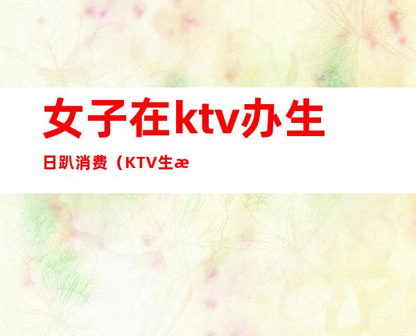 女子在ktv办生日趴消费(KTV生日包厢)