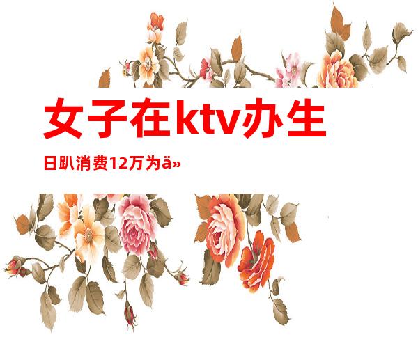 女子在ktv办生日趴消费12万为什么(女子KTV过生日趴消费12万,却没钱支付,最后怎么处理的?)