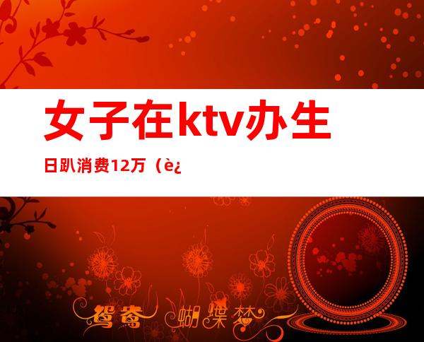 女子在ktv办生日趴消费12万(过生日ktv要花多少钱)