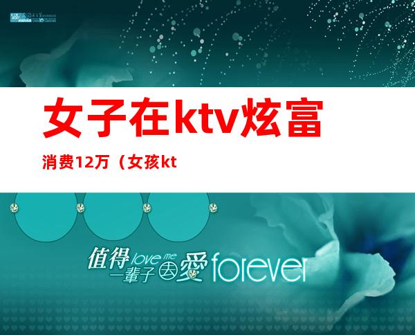女子在ktv炫富消费12万(女孩ktv12万)