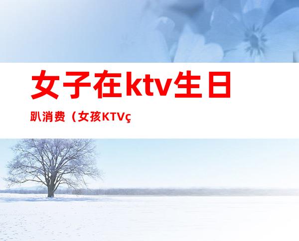 女子在ktv生日趴消费(女孩KTV生日会消费12万)