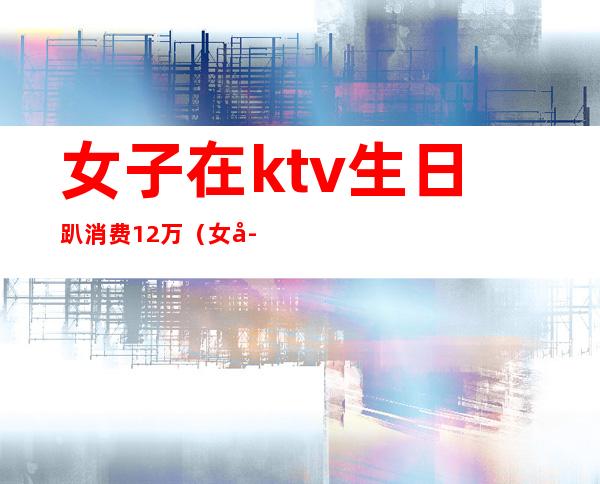 女子在ktv生日趴消费12万(女子KTV消费12万)
