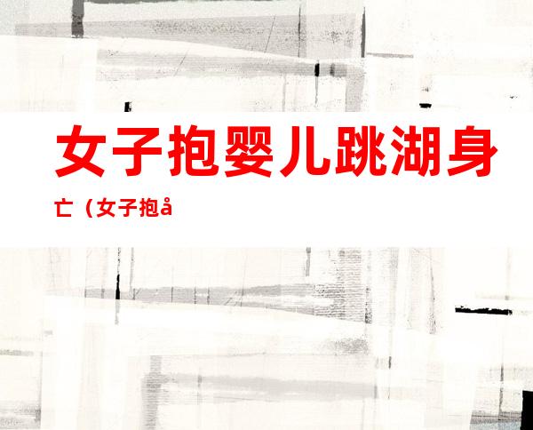 女子抱婴儿跳湖身亡(女子抱婴儿跳湖身亡视频)