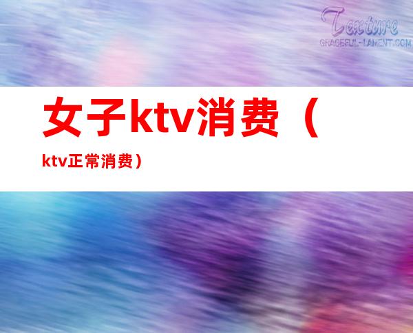 女子ktv消费(ktv正常消费)