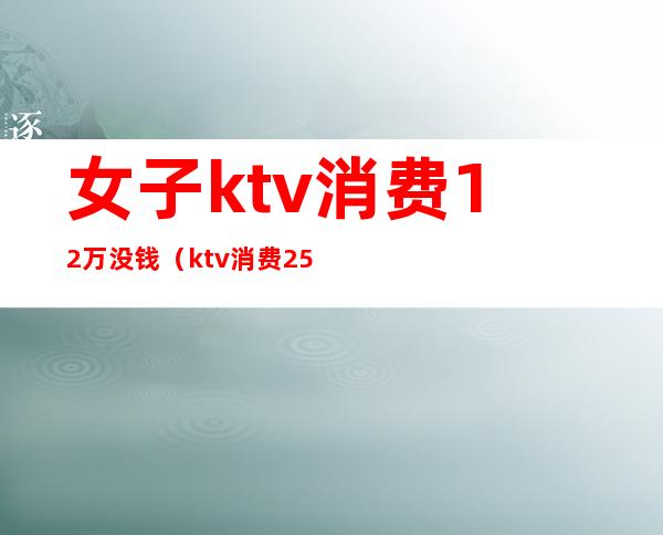 女子ktv消费12万没钱(ktv消费2500块钱正常吗)