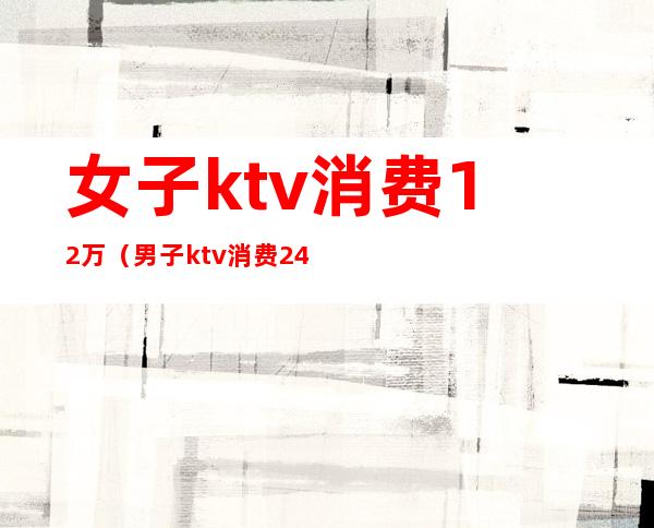 女子ktv消费12万(男子ktv消费2400)