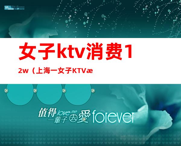 女子ktv消费12w(上海一女子KTV消费12万)