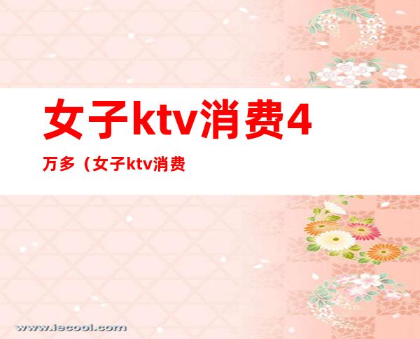 女子ktv消费4万多（女子ktv消费12万）