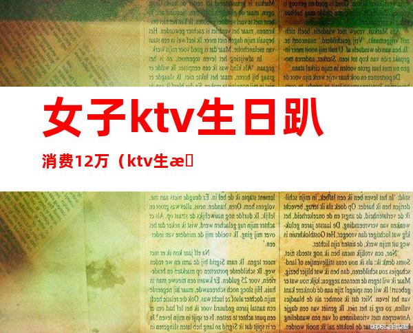 女子ktv生日趴消费12万（ktv生日服务多少钱）