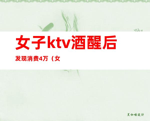 女子ktv酒醒后发现消费4万(女子ktv消费十几万)