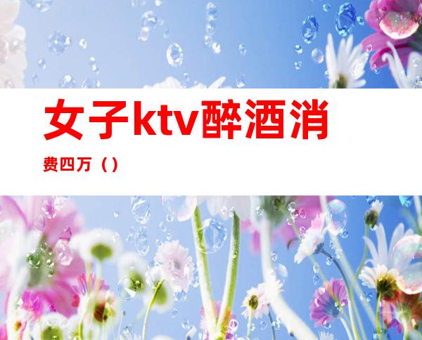 女子ktv醉酒消费四万()