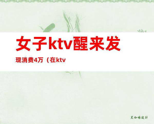 女子ktv醒来发现消费4万(在ktv消费1万报警)