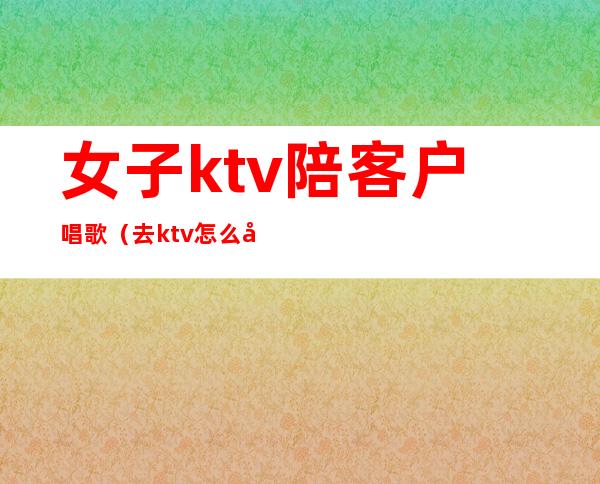女子ktv陪客户唱歌(去ktv怎么叫陪唱女)