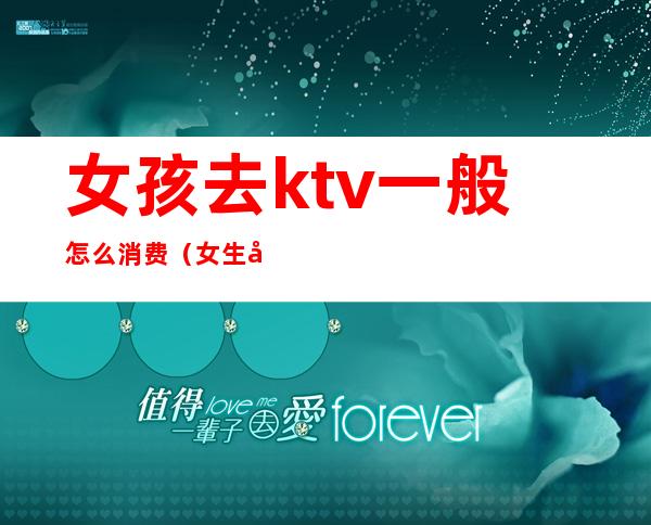 女孩去ktv一般怎么消费(女生去KTV好吗)