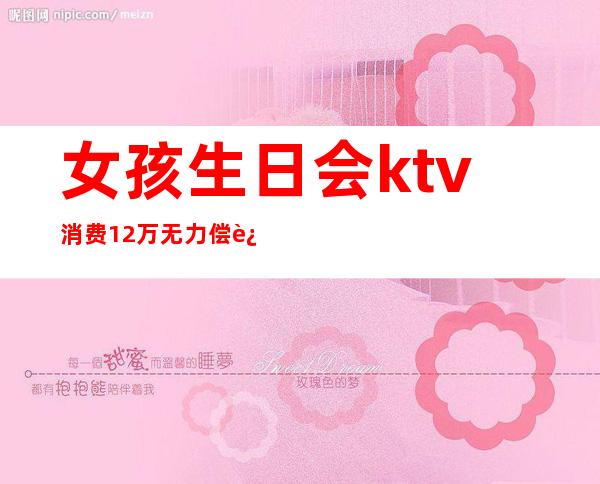 女孩生日会ktv消费12万无力偿还（女子ktv消费12万）