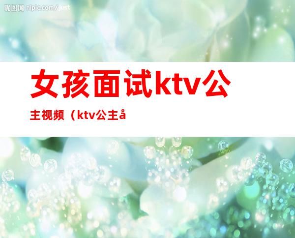女孩面试ktv公主视频(ktv公主去哪里面试)