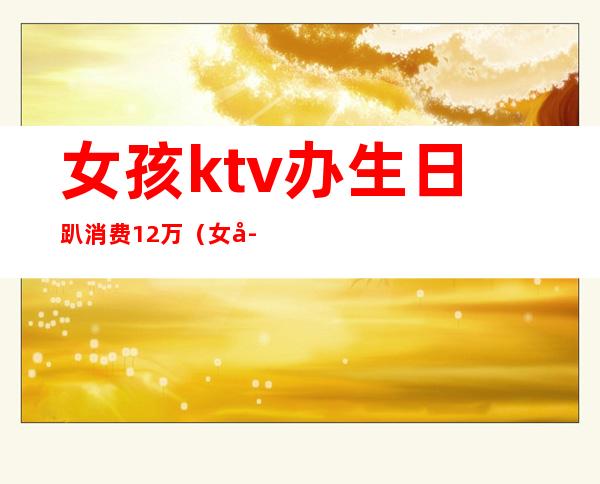 女孩ktv办生日趴消费12万(女孩KTV消费12万)