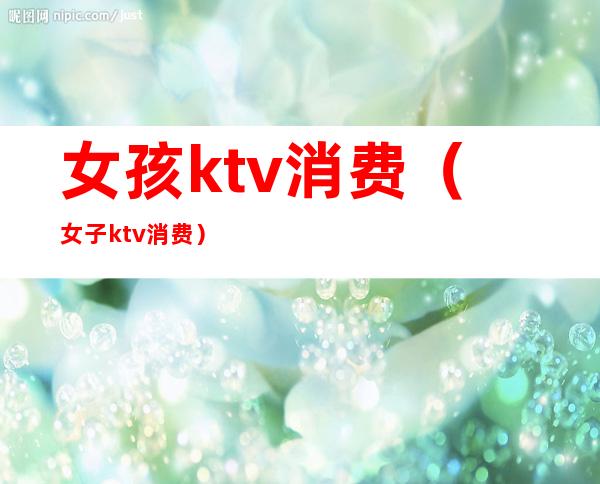 女孩ktv消费(女子ktv消费)