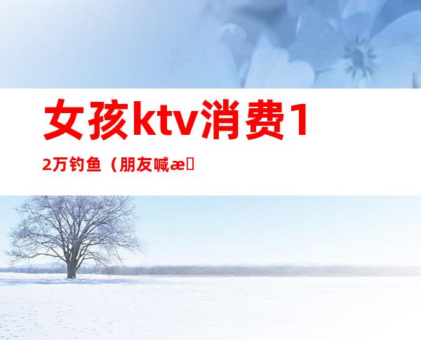 女孩ktv消费12万钓鱼(朋友喊我去钓鱼却在ktv)