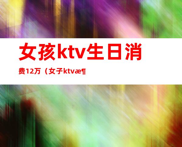 女孩ktv生日消费12万(女子ktv消费12万)