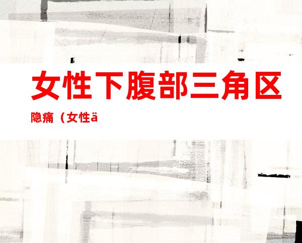 女性下腹部三角区隐痛（女性下腹部三角区隐痛吃什么药）