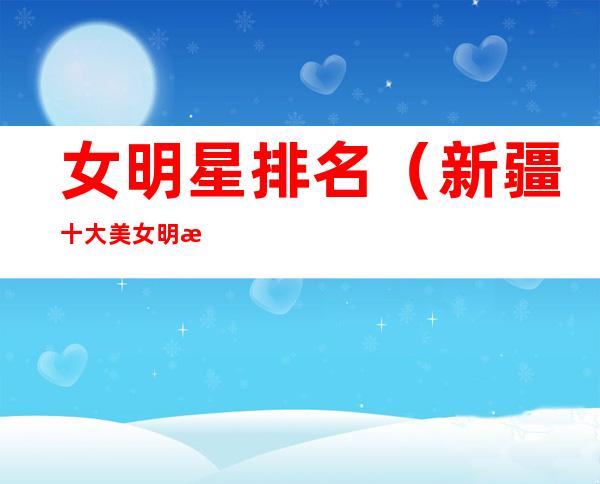女明星排名(新疆十大美女明星排名)