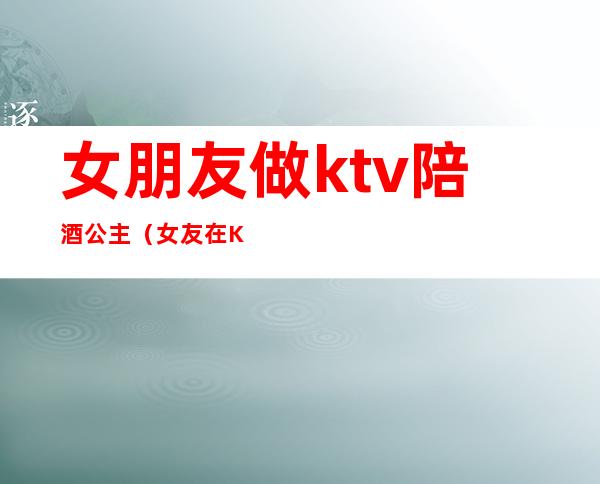 女朋友做ktv陪酒公主(女友在KTV做公主)