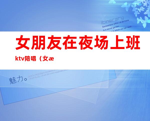 女朋友在夜场上班ktv陪唱(女朋友做ktv陪酒的)