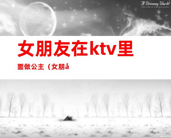 女朋友在ktv里面做公主(女朋友去ktv当公主)