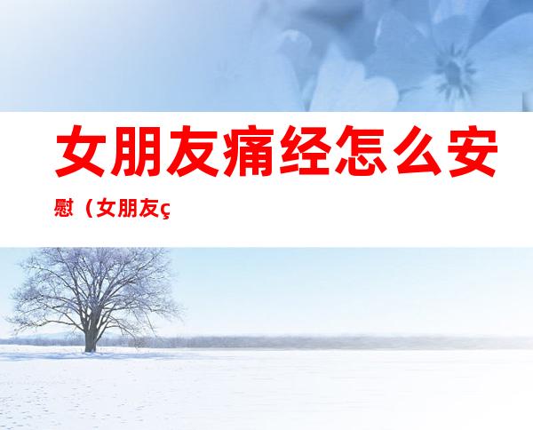 女朋友痛经怎么安慰(女朋友痛经怎么安慰她QQ)