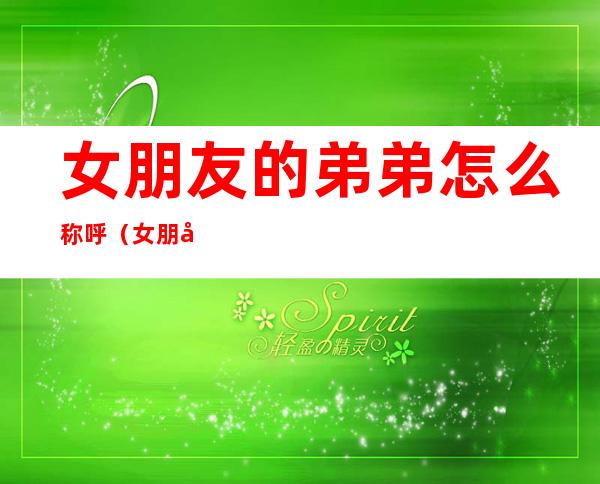 女朋友的弟弟怎么称呼(女朋友的弟弟怎么称呼好听)
