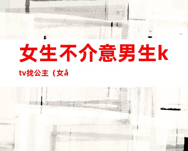 女生不介意男生ktv找公主(女孩为什么去ktv做公主)