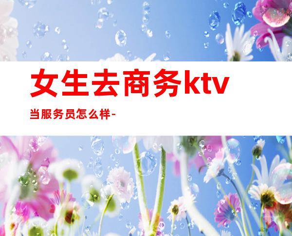 女生去商务ktv当服务员怎么样-女生在ktv当服务员好吗?