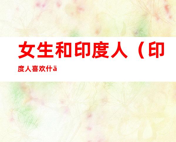 女生和印度人(印度人喜欢什么样的女生)