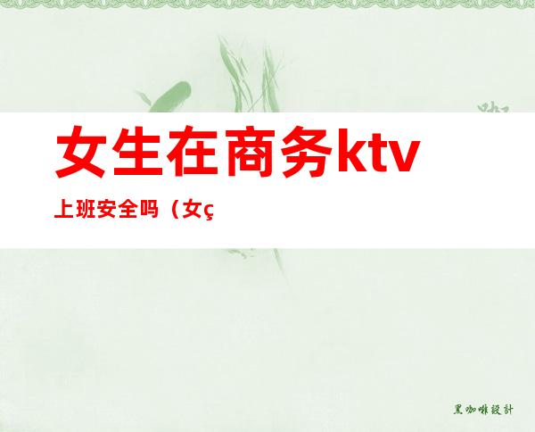 女生在商务ktv上班安全吗(女生在商务ktv上班安全吗)