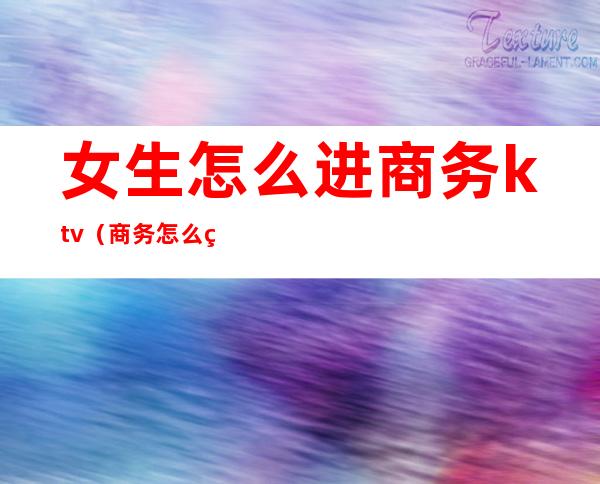 女生怎么进商务ktv（商务怎么玩）