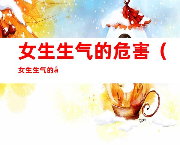 女生生气的危害(女生生气的危害有哪些)