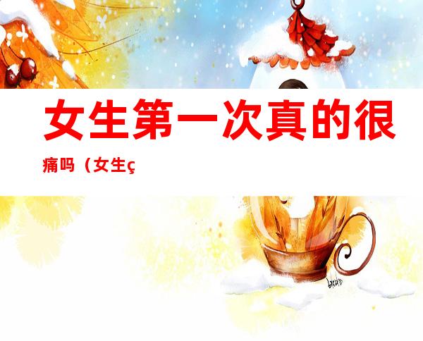 女生第一次真的很痛吗(女生第一次真的很痛吗会出血吗)