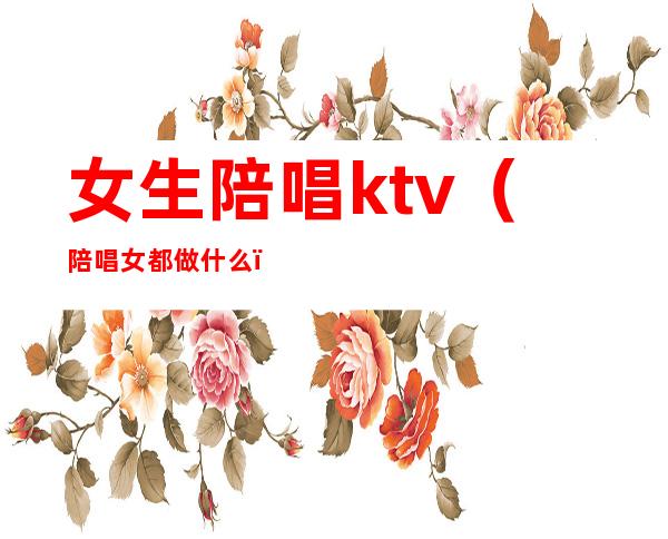 女生陪唱ktv(陪唱女都做什么)