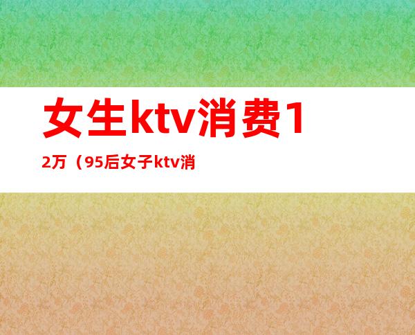 女生ktv消费12万(95后女子ktv消费12万)