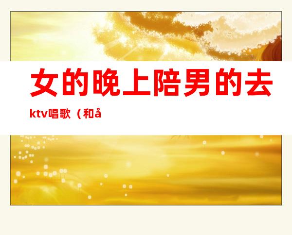 女的晚上陪男的去ktv唱歌(和女孩去ktv唱歌)