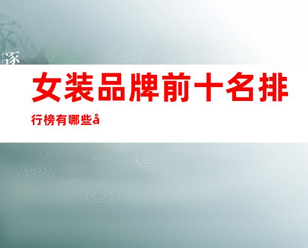 女装品牌前十名排行榜有哪些品牌(女装品牌前十名排行榜有哪些品牌羽绒服)