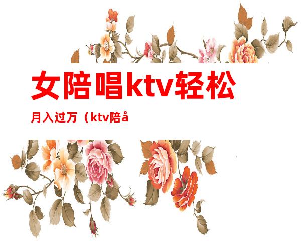 女陪唱ktv轻松月入过万(ktv陪唱能挣多少钱)