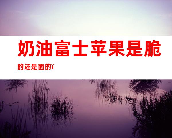 奶油富士苹果是脆的还是面的（奶油富士苹果有奶油味吗）