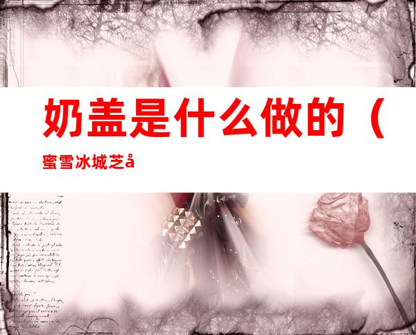 奶盖是什么做的(蜜雪冰城芝士奶盖是什么做的)