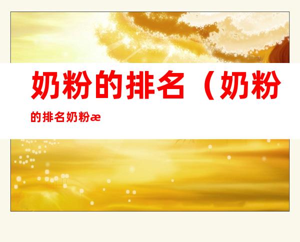 奶粉的排名（奶粉的排名奶粉排行榜10强）